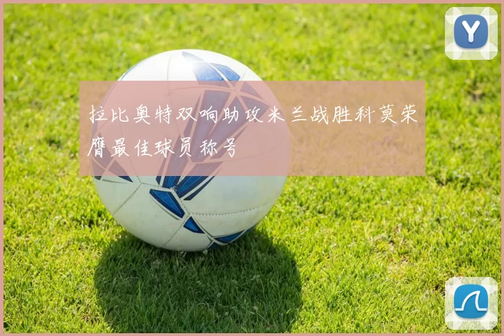 拉比奥特双响助攻米兰战胜科莫荣膺最佳球员称号