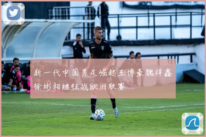 新一代中国男足崛起王博豪魏祥鑫徐彬相继征战欧洲联赛