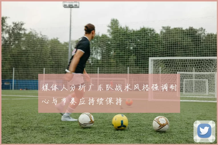 媒体人分析广东队战术风格强调耐心与节奏应持续保持