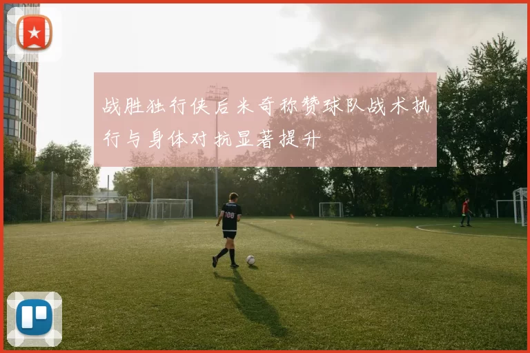 战胜独行侠后米奇称赞球队战术执行与身体对抗显著提升