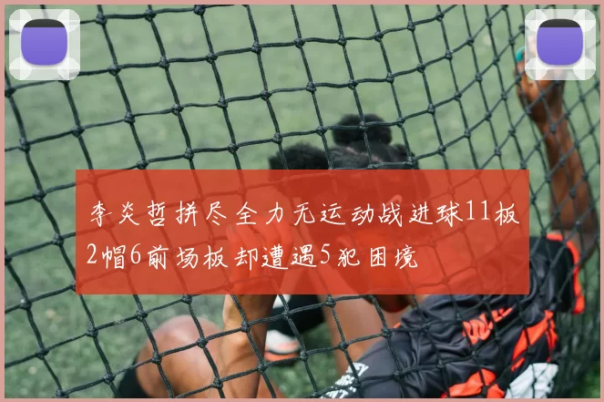 李炎哲拼尽全力无运动战进球11板2帽6前场板却遭遇5犯困境