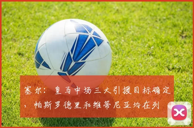 塞尔：皇马中场三大引援目标确定，帕斯罗德里和维蒂尼亚均在列