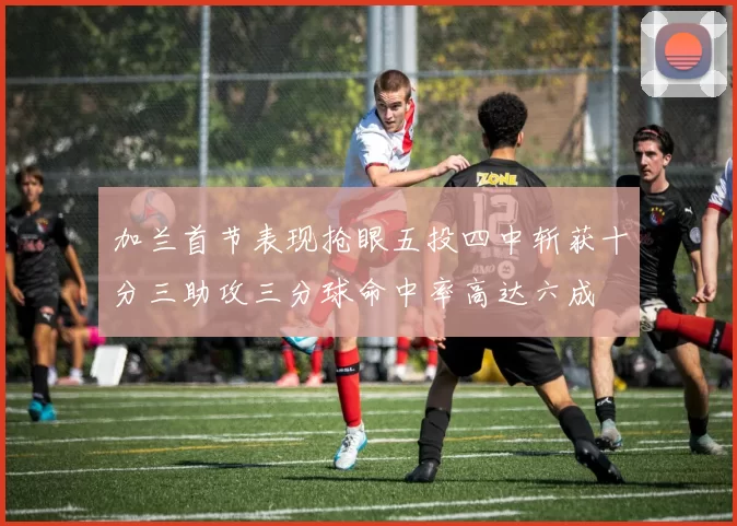 加兰首节表现抢眼五投四中斩获十分三助攻三分球命中率高达六成