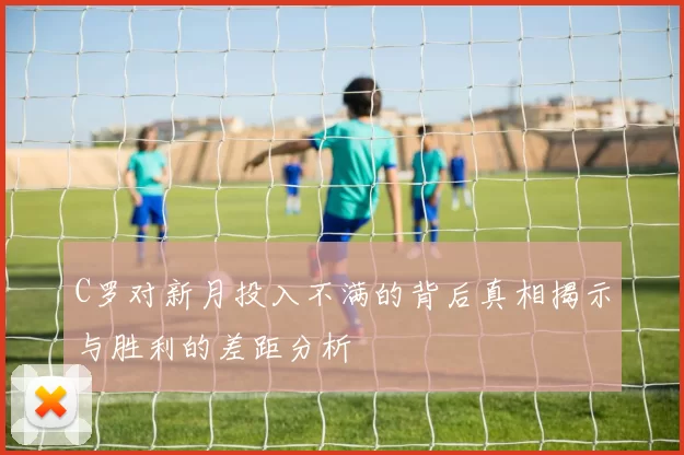 C罗对新月投入不满的背后真相揭示与胜利的差距分析