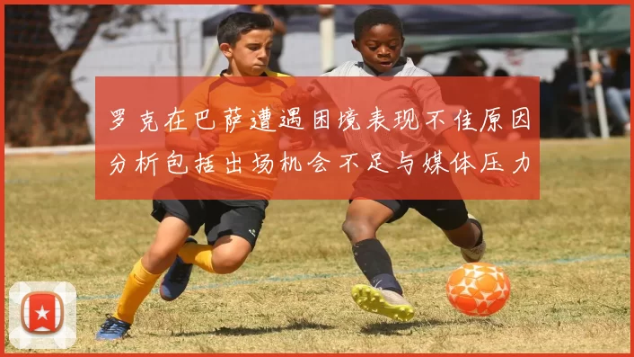 罗克在巴萨遭遇困境表现不佳原因分析包括出场机会不足与媒体压力影响