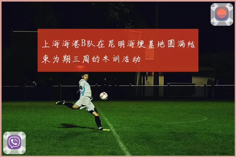 上海海港B队在昆明海埂基地圆满结束为期三周的冬训活动