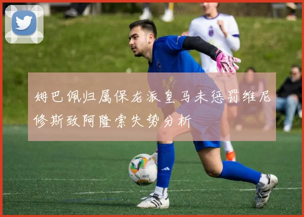 姆巴佩归属保龙派皇马未惩罚维尼修斯致阿隆索失势分析