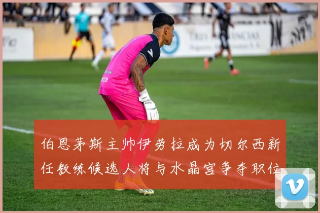 伯恩茅斯主帅伊劳拉成为切尔西新任教练候选人将与水晶宫争夺职位