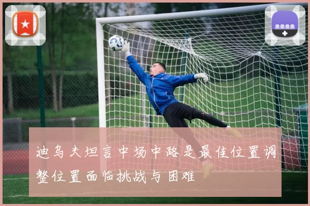 迪乌夫坦言中场中路是最佳位置调整位置面临挑战与困难
